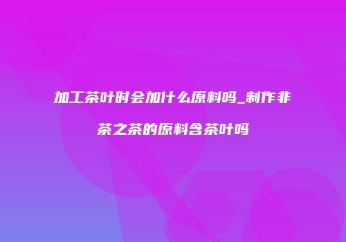 加工茶叶时会加什么原料吗_制作非茶之茶的原料含茶叶吗