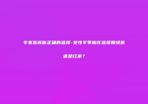 专家告诉你正确的选择-女性冬季应该选择喝绿茶还是红茶？