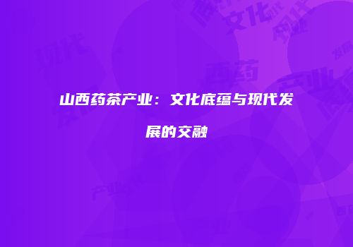 山西药茶产业：文化底蕴与现代发展的交融