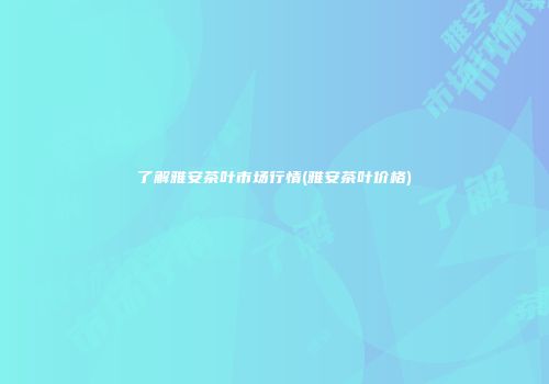 了解雅安茶叶市场行情(雅安茶叶价格)