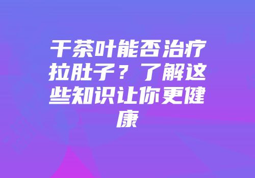 干茶叶能否治疗拉肚子？了解这些知识让你更健康