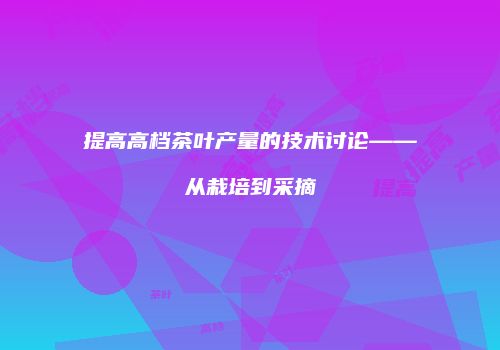 提高高档茶叶产量的技术讨论——从栽培到采摘