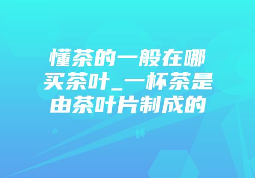 懂茶的一般在哪买茶叶_一杯茶是由茶叶片制成的