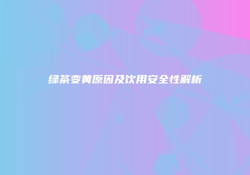 绿茶变黄原因及饮用安全性解析