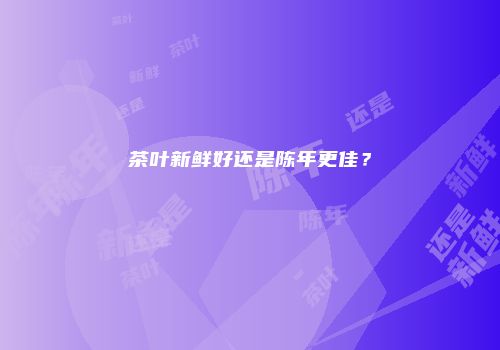 茶叶新鲜好还是陈年更佳？