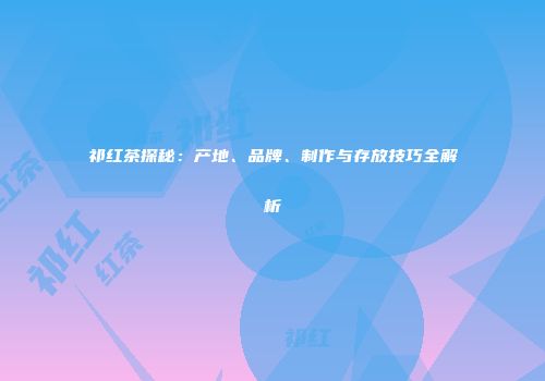 祁红茶探秘：产地、品牌、制作与存放技巧全解析