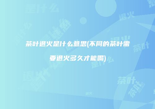 茶叶退火是什么意思(不同的茶叶需要退火多久才能喝)