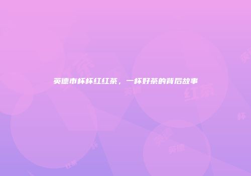 英德市杯杯红红茶，一杯好茶的背后故事