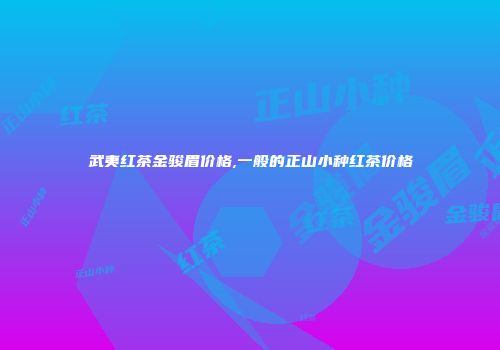 武夷红茶金骏眉价格,一般的正山小种红茶价格