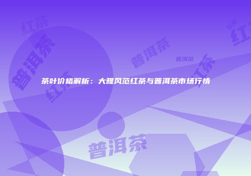 茶叶价格解析：大雅风范红茶与普洱茶市场行情