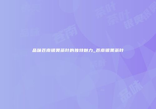 品味苍南银奥茶叶的独特魅力_苍南银奥茶叶