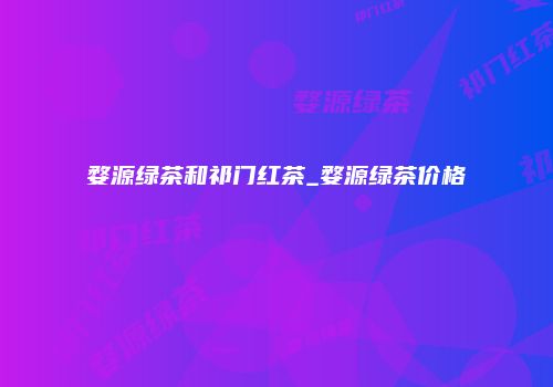 婺源绿茶和祁门红茶_婺源绿茶价格