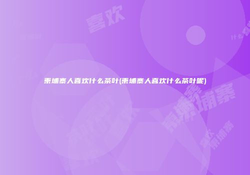 柬埔寨人喜欢什么茶叶(柬埔寨人喜欢什么茶叶呢)