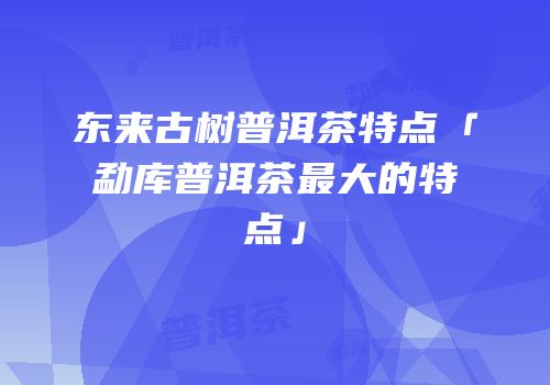东来古树普洱茶特点「勐库普洱茶最大的特点」