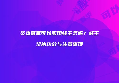 炎热夏季可以服用蜂王浆吗？蜂王浆的功效与注意事项