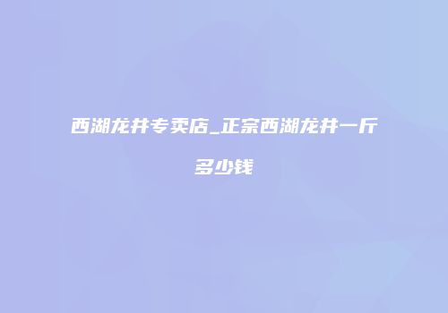 西湖龙井专卖店_正宗西湖龙井一斤多少钱