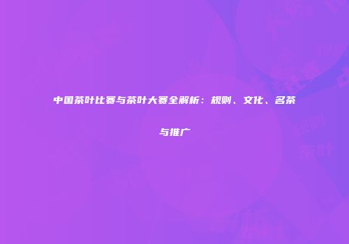 中国茶叶比赛与茶叶大赛全解析：规则、文化、名茶与推广