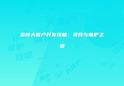 茶叶大客户开发攻略：寻找与维护之道