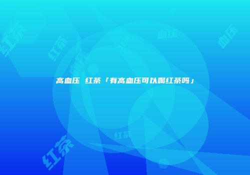 高血压 红茶「有高血压可以喝红茶吗」