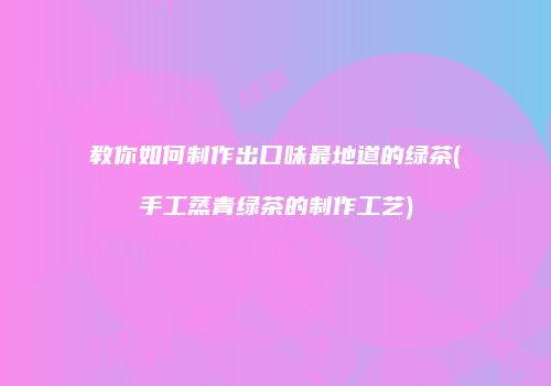教你如何制作出口味最地道的绿茶(手工蒸青绿茶的制作工艺)
