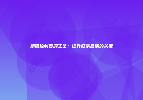 精确控制萎凋工艺：提升红茶品质的关键