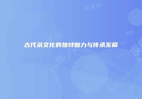 古代茶文化的独特魅力与传承发展