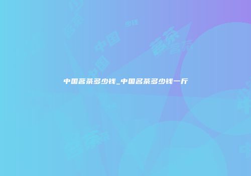中国茗茶多少钱_中国名茶多少钱一斤