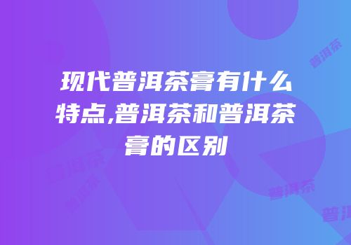 现代普洱茶膏有什么特点,普洱茶和普洱茶膏的区别