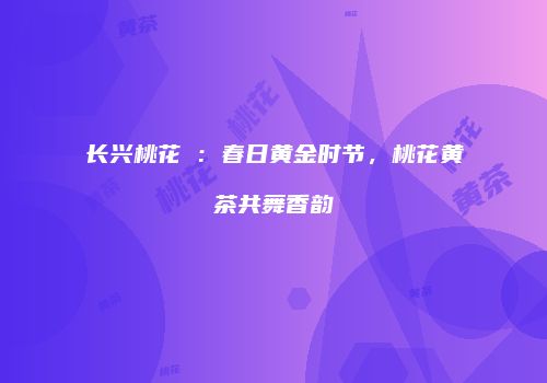 长兴桃花岕：春日黄金时节，桃花黄茶共舞香韵