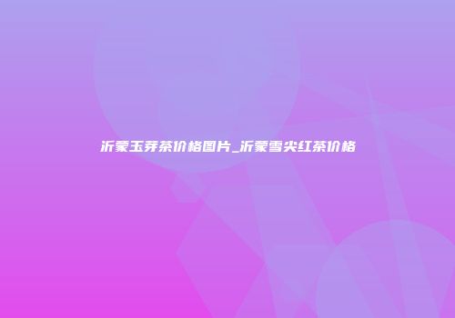 沂蒙玉芽茶价格图片_沂蒙雪尖红茶价格