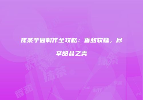 抹茶芋圆制作全攻略：香甜软糯，尽享甜品之美