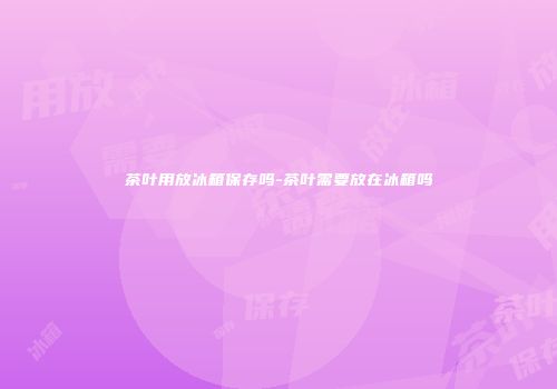 茶叶用放冰箱保存吗-茶叶需要放在冰箱吗
