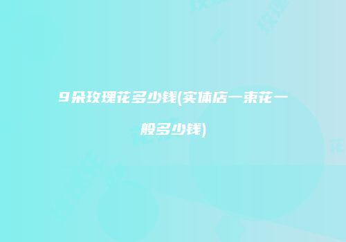 9朵玫瑰花多少钱(实体店一束花一般多少钱)