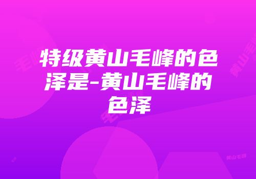 特级黄山毛峰的色泽是-黄山毛峰的色泽