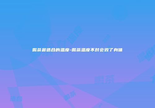 喝茶最适合的温度-喝茶温度不对会毁了身体