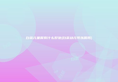 白茶儿童喝有什么好处(白茶幼儿可以喝吗)