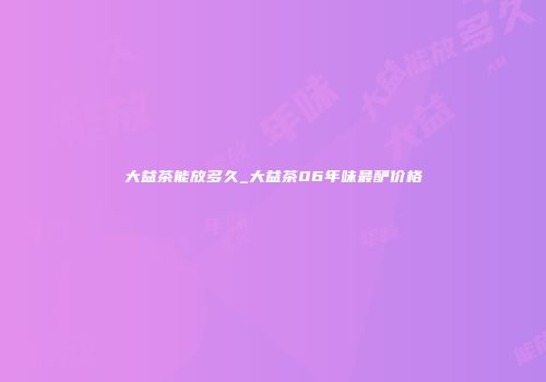 大益茶能放多久_大益茶06年味最酽价格