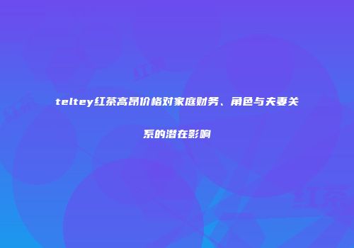 teltey红茶高昂价格对家庭财务、角色与夫妻关系的潜在影响