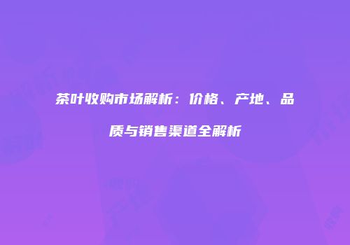 茶叶收购市场解析：价格、产地、品质与销售渠道全解析
