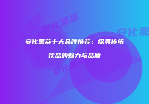 安化黑茶十大品牌推荐：探寻传统饮品的魅力与品质