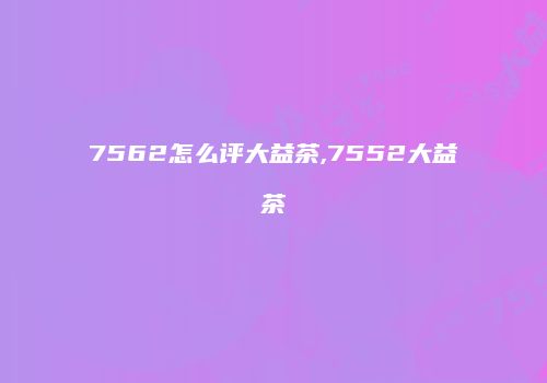 7562怎么评大益茶,7552大益茶