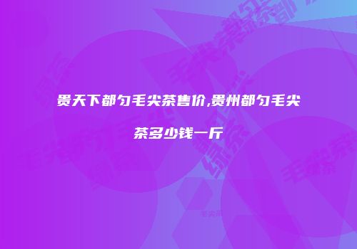 贵天下都匀毛尖茶售价,贵州都匀毛尖茶多少钱一斤