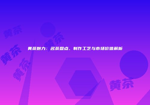 黄茶魅力：名茶盘点、制作工艺与市场价值解析