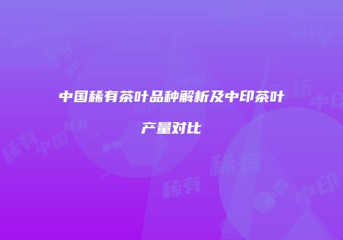 中国稀有茶叶品种解析及中印茶叶产量对比