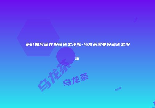 茶叶如何储存冷藏还是冷冻-乌龙茶需要冷藏还是冷冻