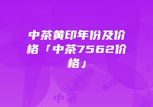 中茶黄印年份及价格「中茶7562价格」
