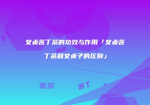 女贞苦丁茶的功效与作用「女贞苦丁茶和女贞子的区别」