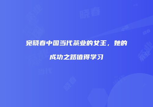 宛晓春中国当代茶业的女王，她的成功之路值得学习
