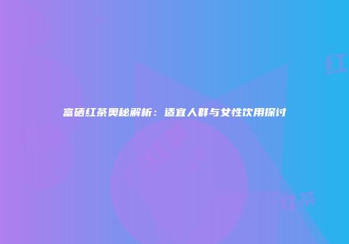 富硒红茶奥秘解析：适宜人群与女性饮用探讨
