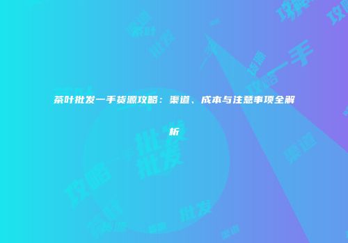 茶叶批发一手货源攻略：渠道、成本与注意事项全解析